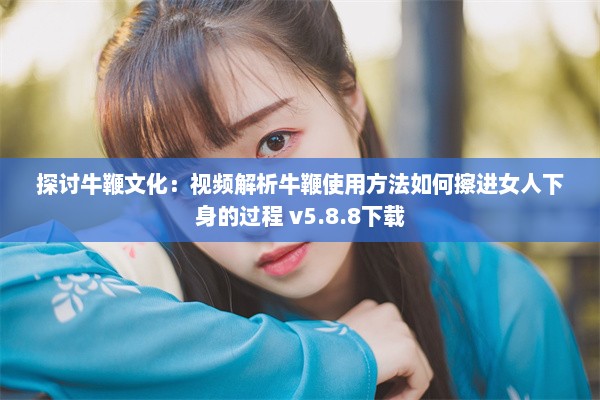 探讨牛鞭文化：视频解析牛鞭使用方法如何擦进女人下身的过程 v5.8.8下载