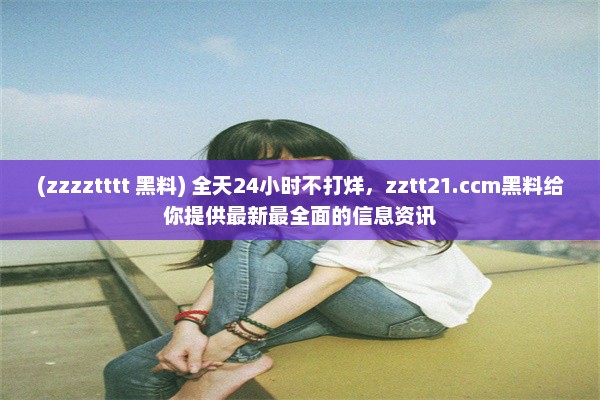 (zzzztttt 黑料) 全天24小时不打烊，zztt21.ccm黑料给你提供最新最全面的信息资讯