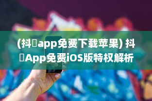 (抖抈app免费下载苹果) 抖抈App免费iOS版特权解析：为何优于其他同类型应用 探究独到之处