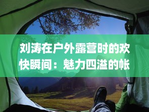 刘涛在户外露营时的欢快瞬间：魅力四溢的帐篷内回荡着她饱满而动听的鹅鹅鹅的叫声 v8.2.6下载