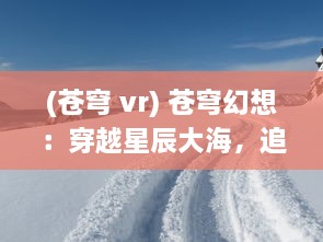 (苍穹 vr) 苍穹幻想：穿越星辰大海，追寻光年之外的神秘旅程