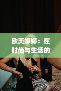 欧美婷婷：在时尚与生活的交汇点，打造独特的个人风格 v8.5.4下载