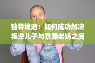 独特境遇：如何成功解决叛逆儿子与暴躁老妈之间的家庭冲突问题的有效方法和策略 v7.1.0下载