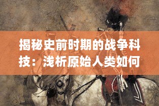 揭秘史前时期的战争科技：浅析原始人类如何使用和改进史前兵器