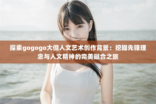 探索gogogo大但人文艺术创作背景：挖掘先锋理念与人文精神的完美融合之旅