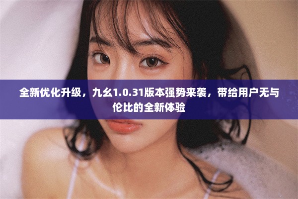 全新优化升级，九幺1.0.31版本强势来袭，带给用户无与伦比的全新体验