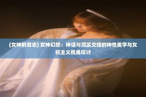 (女神的意志) 女神幻想：神话与现实交错的神性美学与女权主义视角探讨