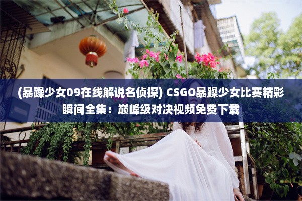 (暴躁少女09在线解说名侦探) CSGO暴躁少女比赛精彩瞬间全集：巅峰级对决视频免费下载