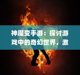 神魔变手游：探讨游戏中的奇幻世界，激情竞技的乐趣与非凡冒险