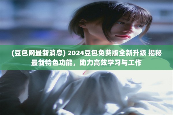 (豆包网最新消息) 2024豆包免费版全新升级 揭秘最新特色功能，助力高效学习与工作