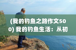 (我的钓鱼之路作文500) 我的钓鱼生活：从初入江湖到独步钓界的垂钓历程与心得分享