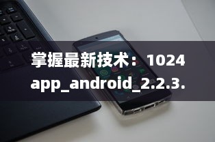 掌握最新技术：1024app_android_2.2.3.apk.1版本升级亮点全解析 v4.6.8下载