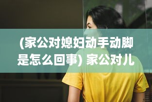 (家公对媳妇动手动脚是怎么回事) 家公对儿媳妇动手脚，该不该把这件事告诉老公 权威专家来分析