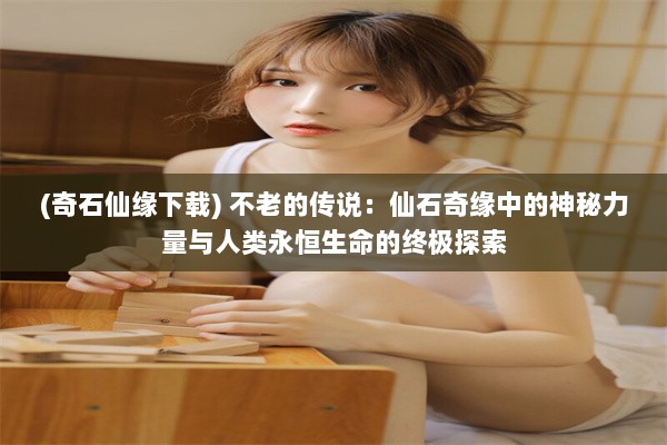 (奇石仙缘下载) 不老的传说：仙石奇缘中的神秘力量与人类永恒生命的终极探索