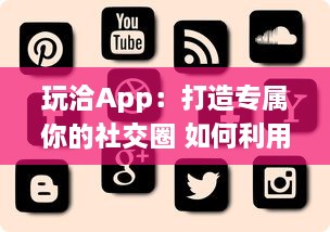 玩洽App：打造专属你的社交圈 如何利用玩洽建立个性化的社交网络 轻松解锁交友新技能