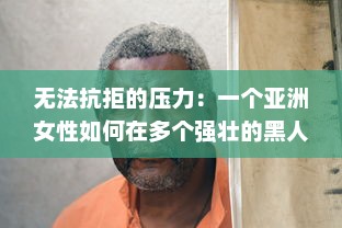 无法抗拒的压力：一个亚洲女性如何在多个强壮的黑人全力输出下积极面对生活