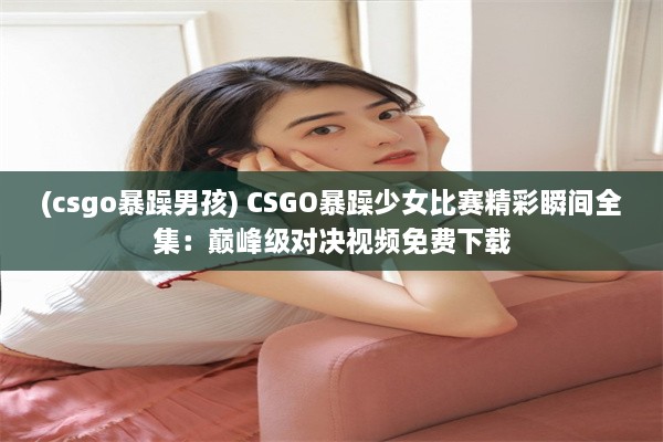 (csgo暴躁男孩) CSGO暴躁少女比赛精彩瞬间全集：巅峰级对决视频免费下载