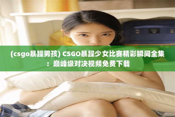 (csgo暴躁男孩) CSGO暴躁少女比赛精彩瞬间全集：巅峰级对决视频免费下载