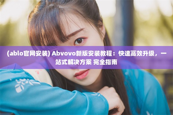 (ablo官网安装) Abvovo新版安装教程：快速高效升级，一站式解决方案 完全指南