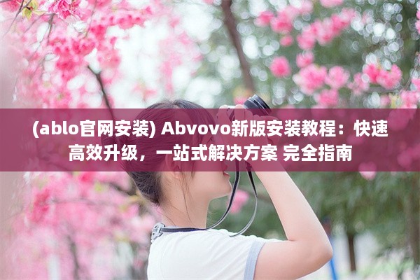 (ablo官网安装) Abvovo新版安装教程：快速高效升级，一站式解决方案 完全指南