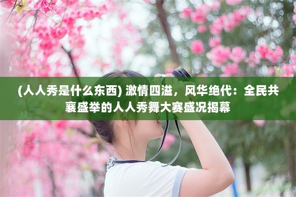 (人人秀是什么东西) 激情四溢，风华绝代：全民共襄盛举的人人秀舞大赛盛况揭幕