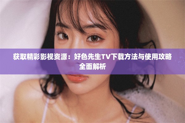 获取精彩影视资源：好色先生TV下载方法与使用攻略全面解析