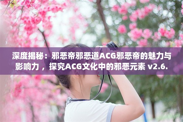 深度揭秘：邪恶帝邪恶道ACG邪恶帝的魅力与影响力 ，探究ACG文化中的邪恶元素 v2.6.8下载