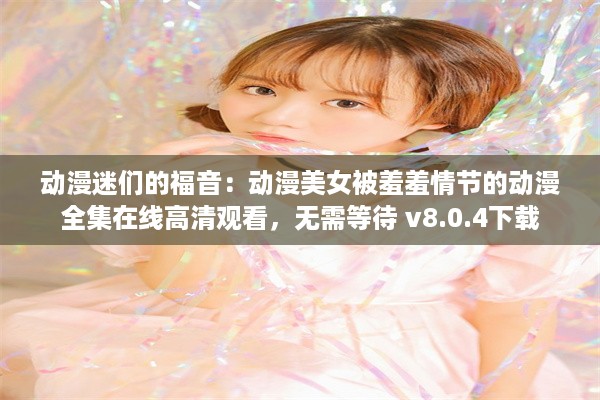 动漫迷们的福音：动漫美女被羞羞情节的动漫全集在线高清观看，无需等待 v8.0.4下载