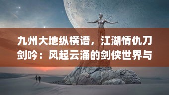 九州大地纵横谱，江湖情仇刀剑吟：风起云涌的剑侠世界与隐秘深情的江湖路