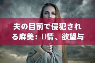 夫の目前で侵犯される麻美：愛情、欲望与背叛的交织 中文字幕完整版