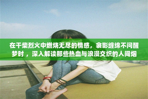 在干柴烈火中燃烧无尽的情感，衾影缠绵不问醒梦时 ，深入解读那些热血与浪漫交织的人间烟火