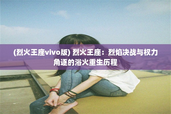 (烈火王座vivo版) 烈火王座：烈焰决战与权力角逐的浴火重生历程