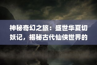 神秘奇幻之旅：盛世华夏切妖记，揭秘古代仙侠世界的神奇与传说