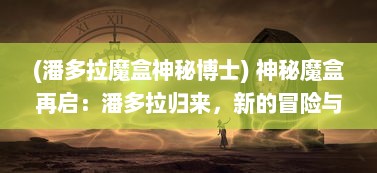 (潘多拉魔盒神秘博士) 神秘魔盒再启：潘多拉归来，新的冒险与挑战即将展开