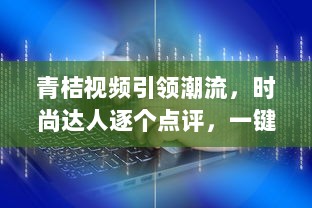 青桔视频引领潮流，时尚达人逐个点评，一键掌握年度视频风尚盛典