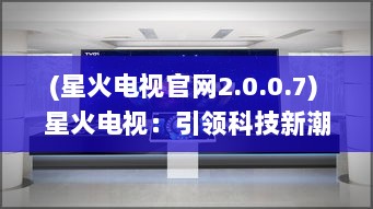 (星火电视官网2.0.0.7) 星火电视：引领科技新潮流，塑造未来智能影音生活新体验