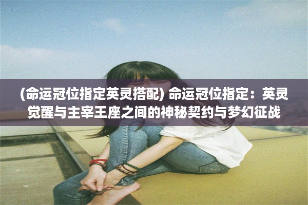 (命运冠位指定英灵搭配) 命运冠位指定：英灵觉醒与主宰王座之间的神秘契约与梦幻征战