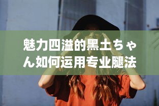 魅力四溢的黑土ちゃん如何运用专业腿法技巧征服舞蹈世界的全面解析 v5.3.2下载