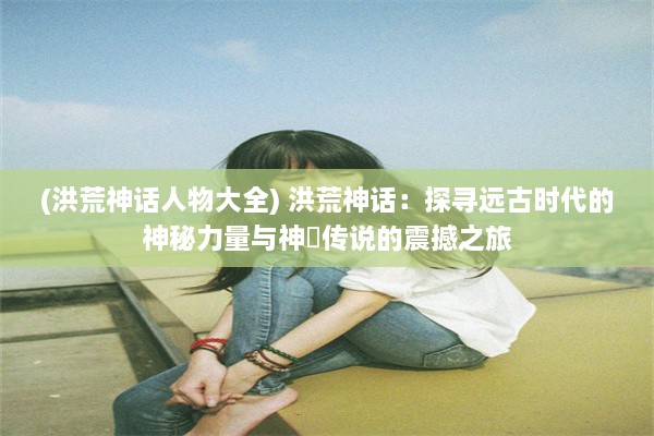 (洪荒神话人物大全) 洪荒神话：探寻远古时代的神秘力量与神祇传说的震撼之旅