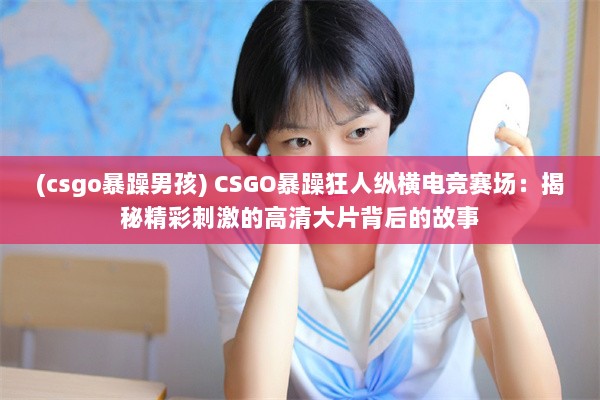 (csgo暴躁男孩) CSGO暴躁狂人纵横电竞赛场：揭秘精彩刺激的高清大片背后的故事