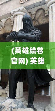 (英雄绘卷官网) 英雄绘卷：穿越时空展现史诗般的英勇伟业与威仪风采