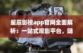 星辰影视app官网全面解析：一站式观影平台，随时随地畅享高清大片