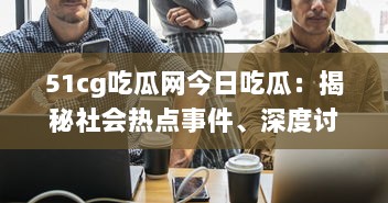 51cg吃瓜网今日吃瓜：揭秘社会热点事件、深度讨论娱乐八卦，引领瓜民探索真实世界 v5.8.7下载