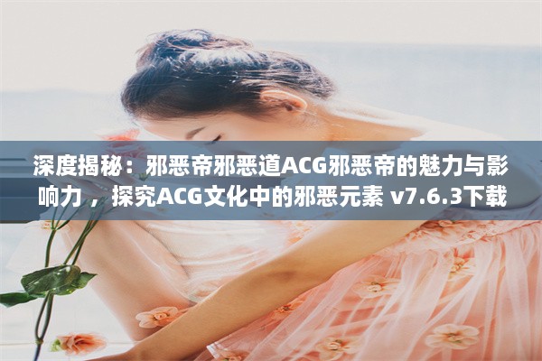 深度揭秘：邪恶帝邪恶道ACG邪恶帝的魅力与影响力 ，探究ACG文化中的邪恶元素 v7.6.3下载