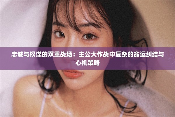 忠诚与权谋的双重战场：主公大作战中复杂的命运纠结与心机策略