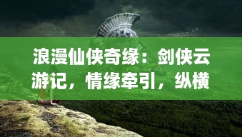 浪漫仙侠奇缘：剑侠云游记，情缘牵引，纵横三界寻找至高无上的爱情与修为