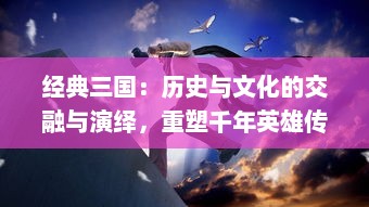 经典三国：历史与文化的交融与演绎，重塑千年英雄传说的丰富地域文化探索