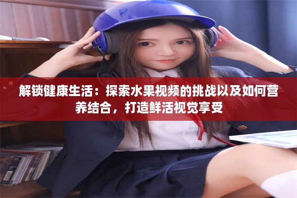 解锁健康生活：探索水果视频的挑战以及如何营养结合，打造鲜活视觉享受