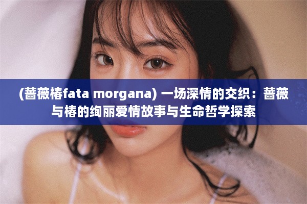 (蔷薇椿fata morgana) 一场深情的交织：蔷薇与椿的绚丽爱情故事与生命哲学探索