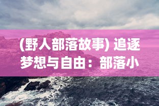 (野人部落故事) 追逐梦想与自由：部落小野人与大自然共舞的野性生活揭秘